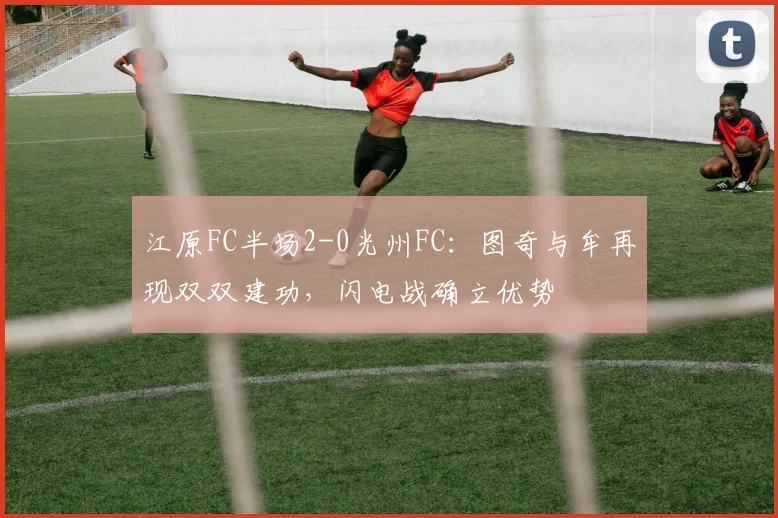 江原FC半场2-0光州FC：图奇与牟再现双双建功，闪电战确立优势