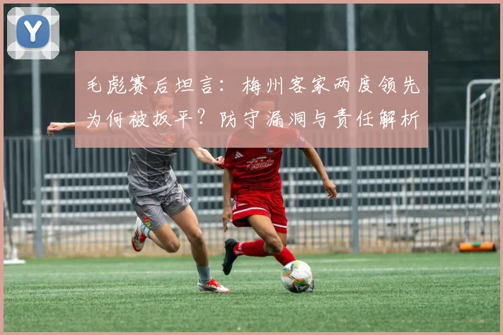 毛彪赛后坦言：梅州客家两度领先为何被扳平？防守漏洞与责任解析