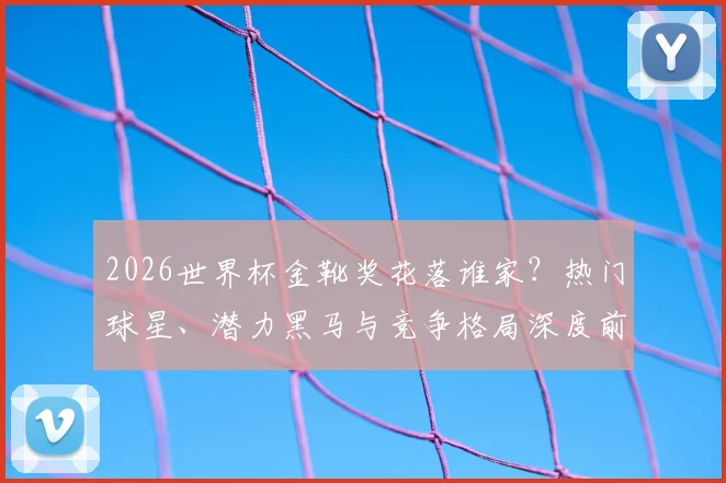 2026世界杯金靴奖花落谁家？热门球星、潜力黑马与竞争格局深度前瞻