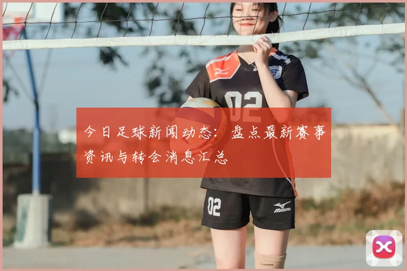 今日足球新闻动态:盘点最新赛事资讯与转会消息汇总
