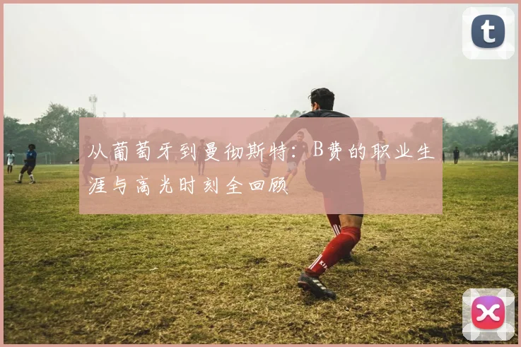 从葡萄牙到曼彻斯特：B费的职业生涯与高光时刻全回顾