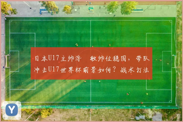 日本U17主帅浮嶋敏帅位稳固,带队冲击U17世界杯前景如何?战术打法全解析