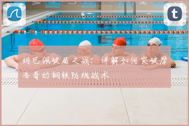 姆巴佩破局之战:详解如何突破摩洛哥的钢铁防线战术