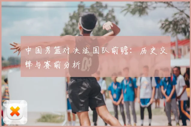 中国男篮对决法国队前瞻：历史交锋与赛前分析