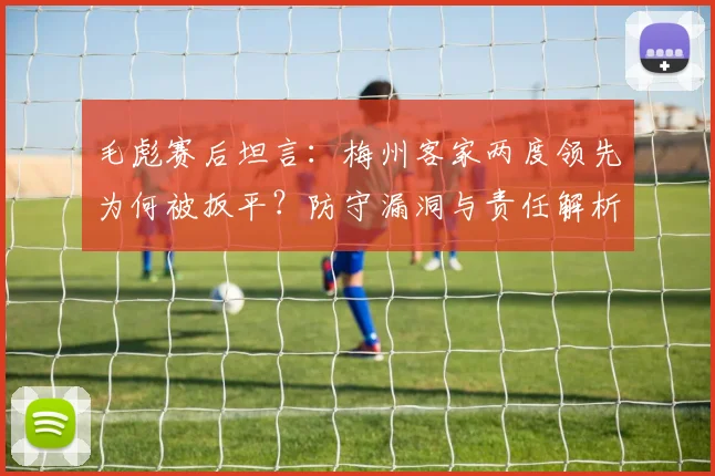 毛彪赛后坦言:梅州客家两度领先为何被扳平?防守漏洞与责任解析