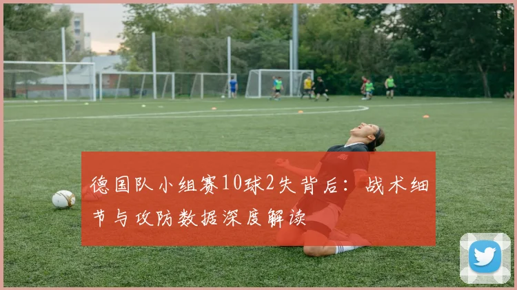 德国队小组赛10球2失背后：战术细节与攻防数据深度解读
